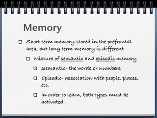 Memory
Short term memory stored in the prefrontal
area, but long term memory is different
   Mixture of semantic and episodic memory
     Semantic- the words or numbers
     Episodic- association with people, places,
     etc.
     In order to learn, both types must be
     activated
 