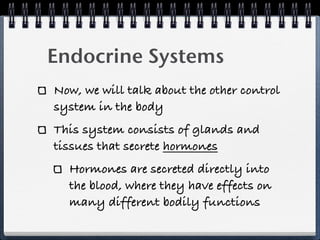 Endocrine Systems
Now, we will talk about the other control
system in the body
This system consists of glands and
tissues that secrete hormones
  Hormones are secreted directly into
  the blood, where they have effects on
  many different bodily functions
 