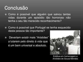  Como é possível que alguém que salvou tantas
vidas durante um episódio tão horroroso não
tenha o seu tão merecido reconhecimento?
 Como é possível que Portugal se tenha esquecido
desta pessoa tão importante?
 Deveriam existir mais “Aristides”
a lutarem pelo direito à vida que
é um bem universal e absoluto.
Estátua em homenagem a
Aristides de Sousa Mendes
 