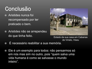  Aristides nunca foi
recompensado por ter
praticado o bem.
 Aristides não se arrependeu
do que tinha feito.
 É necessário reabilitar a sua memória.
 Ele é um exemplo para todos: não pensarmos só
em nós mas sim no outro, pois “quem salva uma
vida humana é como se salvasse o mundo
inteiro”.
Estado da sua casa em Cabanas
de Viriato, Viseu
 