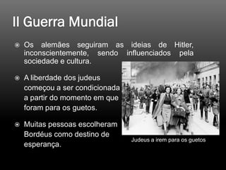  Os alemães seguiram as ideias de Hitler,
inconscientemente, sendo influenciados pela
sociedade e cultura.
 A liberdade dos judeus
começou a ser condicionada
a partir do momento em que
foram para os guetos.
 Muitas pessoas escolheram
Bordéus como destino de
esperança.
Judeus a irem para os guetos
 