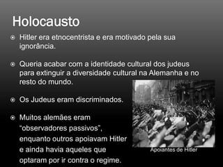  Hitler era etnocentrista e era motivado pela sua
ignorância.
 Queria acabar com a identidade cultural dos judeus
para extinguir a diversidade cultural na Alemanha e no
resto do mundo.
 Os Judeus eram discriminados.
 Muitos alemães eram
“observadores passivos”,
enquanto outros apoiavam Hitler
e ainda havia aqueles que
optaram por ir contra o regime.
Apoiantes de Hitler
 