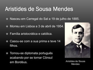  Nasceu em Carregal do Sal a 19 de julho de 1885.
 Morreu em Lisboa a 3 de abril de 1954.
 Família aristocrática e católica.
 Casou-se com a sua prima e teve 14
filhos.
 Tornou-se diplomata português
acabando por se tornar Cônsul
em Bordéus. Aristides de Sousa
Mendes
 
