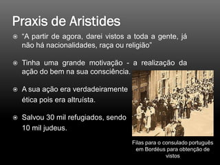  “A partir de agora, darei vistos a toda a gente, já
não há nacionalidades, raça ou religião”
 Tinha uma grande motivação - a realização da
ação do bem na sua consciência.
 A sua ação era verdadeiramente
ética pois era altruísta.
 Salvou 30 mil refugiados, sendo
10 mil judeus.
Filas para o consulado português
em Bordéus para obtenção de
vistos
 