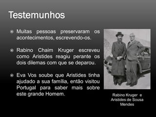  Muitas pessoas preservaram os
acontecimentos, escrevendo-os.
 Rabino Chaim Kruger escreveu
como Aristides reagiu perante os
dois dilemas com que se deparou.
 Eva Vos soube que Aristides tinha
ajudado a sua família, então visitou
Portugal para saber mais sobre
este grande Homem. Rabino Kruger e
Aristides de Sousa
Mendes
 