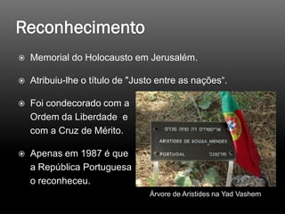  Memorial do Holocausto em Jerusalém.
 Atribuiu-lhe o título de "Justo entre as nações“.
 Foi condecorado com a
Ordem da Liberdade e
com a Cruz de Mérito.
 Apenas em 1987 é que
a República Portuguesa
o reconheceu.
Árvore de Aristides na Yad Vashem
 