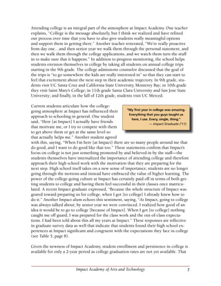 7Impact Academy of Arts and Technology
Attending college is an integral part of the atmosphere at Impact Academy. One teacher
explains, “College is the message absolutely, but I think we realized and have refined
our process over time that you have to also give students really meaningful options
and support them in getting there.” Another teacher reiterated, “We’re really proactive
from day one…and then senior year we walk them through the personal statement, and
then we walk them through the college applications, and we watch them turn the stuff
in to make sure that it happens.” In addition to progress monitoring, the school helps
students envision themselves in college by taking all students on annual college trips
starting in the 9th grade. The college admissions counselor discussed that the goal of
the trips is “to go somewhere the kids are really interested in” so that they can start to
feel that excitement about the next step in their academic trajectory. In 9th grade, stu-
dents visit UC Santa Cruz and California State University, Monterey Bay; in 10th grade
they visit Saint Mary’s College; in 11th grade Santa Clara University and San Jose State
University; and finally, in the fall of 12th grade, students visit UC Merced.
Current students articulate how the college-
going atmosphere at Impact has influenced their
approach to schooling in general. One student
said, “Here [at Impact] I actually have friends
that motivate me, or I try to compete with them
to get above them or get at the same level so
that actually helps me.” Another student agreed
with this, saying, “When I’m here [at Impact] there are so many people around me that
do good, and I want to do good like that too.” These statements confirm that Impact’s
focus on college is not just something promoted by and believed in by the staff—the
students themselves have internalized the importance of attending college and therefore
approach their high school work with the motivation that they are preparing for the
next step. High school itself takes on a new sense of importance; students are no longer
going through the motions and instead have embraced the value of higher learning. The
power of the college-going culture at Impact has certainly paid off in terms of both get-
ting students to college and having them feel successful in their classes once matricu-
lated. A recent Impact graduate expressed, “Because the whole structure of Impact was
geared toward preparing us for college, when I got [to college] I already knew how to
do it.” Another Impact alum echoes this sentiment, saying, “At Impact, going to college
was always talked about; by senior year we were convinced. I realized how good of an
idea it would be to go to college [because of Impact]. When I got [to college] nothing
caught me off guard; I was prepared for the class work and the out-of-class expecta-
tions. I had been told about this all my years at Impact.” These responses are reflective
in graduate survey data as well that indicate that students found their high school ex-
periences at Impact significant and congruent with the expectations they face in college
(see Table 5, page 8).
Given the newness of Impact Academy, student enrollment and persistence in college is
available for only a 2-year period as college graduation rates are not yet available. That
“My first year in college was amazing.
Everything that you guys taught us
here, I use. Every, single, thing.”
— Impact Graduate (‘11)
 