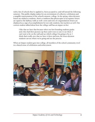 9Impact Academy of Arts and Technology
with a list of schools they’ve applied to, been accepted to, and will attend the following
semester. This public display makes for an environment of collective celebration and
a tangible representation of the school’s mission: college. In the spring, when decision
letters are mailed to students, there’s a tradition that photocopies of acceptance letters
are taped to the hallway walls as well—rows and rows of congratulations letters are
displayed as a sign of accomplishment for not only students, but teachers as well. One
current student talked about how the college wall has an impact on her:
I like that we have that because when our first founding students gradu-
ated, they had their pictures up there and it was so cute to see them. I
can’t wait to be on the wall and see which college I’m going to be at. I
think that’s really nice that we have it there and now, the lower-division
students can see where we’re going and see the process.
When an Impact student gets into college, all members of the school community revel
in a shared sense of celebration and achievement.
 