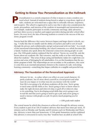 10 Stanford Center for Opportunity Policy in Education
Getting to Know You: Personalization as the Hallmark
ersonalization is a central component of what it means to create a student-cen-
tered school. Instead of students being forced to adapt to a top-down, rigid set of
rules, students are welcomed into a space that is culturally relevant, responsive,
and receptive. The school is organized in such a way that it takes into consideration the
needs, personalities, and interests of the students in meaningful and intentional ways.
For example, students participate in weekly community meetings, daily advisories,
and have direct access to teachers and support providers during and after school office
hours. On every level, the idea of knowing students is central to the success of the aca-
demic program overall.
Parents laud the difference they notice between Impact and larger district schools, say-
ing, “I really like that it’s smaller and the ability of teachers and staff to sort of reach
through the privacy and confidentiality and get real personal with our kids.” As a result
of this intentional relationship-building, the school community as a whole becomes like
a family. Students also speak about the relational connections among people on cam-
pus. One 10th-grade student explained that her advisor “knows my social life, and she
knows about my academic life. She’s attentive, and she really is in line with knowing
about her students.” This sense of deep caring and familiarity makes for a tight-knit con-
nection and sense of belonging for all stakeholders. It is on this foundation that the aca-
demic program is built. The relationships are not secondary to the academics, they seem
to come first as an essential and primary element to the creation of a safe, welcoming
learning community—something that Impact embodies in a tangible and powerful way.
Advisory: The Foundation of the Personalized Approach
Advisory for me…is a place where you reflect on your social character. It’s
partly academic, but it’s more about yourself as a social person and what
ways do you impact or in what ways do you interact with the world?
Your life is not going to be all about academics all the time. You’re going
to need some real-life skills to live. You’re going to have to know when to
make the right decision and when it’s okay to goof off or when it’s okay
to do something. You’re developing social skills that you’re going to use
in real life and that you’re going to need to get a job, and you’re going to
need to interact with people at a job. It’s pretty much preparing you for
real life.
—10th-grade male student
	
The central means by which this closeness is achieved is through the advisory system.
Every student is part of an (18-25 student) advisory that meets four times per week, 35
minutes each on Monday and Tuesday and 65 minutes each on Wednesday and Thurs-
day. Advisory is more than just homeroom. A 12th-grade humanities teacher explained
that advisory is structured in such a way that “students have an adult at school who
P
 