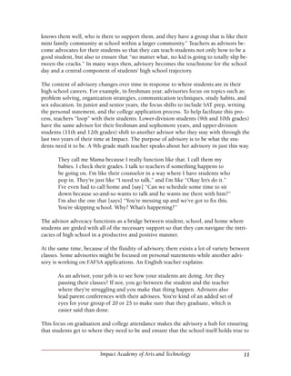11Impact Academy of Arts and Technology
knows them well, who is there to support them, and they have a group that is like their
mini family community at school within a larger community.” Teachers as advisors be-
come advocates for their students so that they can teach students not only how to be a
good student, but also to ensure that “no matter what, no kid is going to totally slip be-
tween the cracks.” In many ways then, advisory becomes the touchstone for the school
day and a central component of students’ high school trajectory.
The content of advisory changes over time in response to where students are in their
high school careers. For example, in freshman year, advisories focus on topics such as:
problem solving, organization strategies, communication techniques, study habits, and
sex education. In junior and senior years, the focus shifts to include SAT prep, writing
the personal statement, and the college application process. To help facilitate this pro-
cess, teachers “loop” with their students. Lower-division students (9th and 10th grades)
have the same advisor for their freshman and sophomore years, and upper-division
students (11th and 12th grades) shift to another advisor who they stay with through the
last two years of their time at Impact. The purpose of advisory is to be what the stu-
dents need it to be. A 9th-grade math teacher speaks about her advisory in just this way.
They call me Mama because I really function like that. I call them my
babies. I check their grades. I talk to teachers if something happens to
be going on. I’m like their counselor in a way where I have students who
pop in. They’re just like “I need to talk,” and I’m like “Okay let’s do it.”
I’ve even had to call home and [say] “Can we schedule some time to sit
down because so-and-so wants to talk and he wants me there with him?”
I’m also the one that [says] “You’re messing up and we’ve got to fix this.
You’re skipping school. Why? What’s happening?”
The advisor advocacy functions as a bridge between student, school, and home where
students are girded with all of the necessary support so that they can navigate the intri-
cacies of high school in a productive and positive manner.
At the same time, because of the fluidity of advisory, there exists a lot of variety between
classes. Some advisories might be focused on personal statements while another advi-
sory is working on FAFSA applications. An English teacher explains:
As an advisor, your job is to see how your students are doing. Are they
passing their classes? If not, you go between the student and the teacher
where they’re struggling and you make that thing happen. Advisors also
lead parent conferences with their advisees. You’re kind of an added set of
eyes for your group of 20 or 25 to make sure that they graduate, which is
easier said than done.
This focus on graduation and college attendance makes the advisory a hub for ensuring
that students get to where they need to be and ensure that the school itself holds true to
 