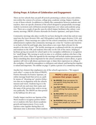 16 Stanford Center for Opportunity Policy in Education
Giving Props: A Culture of Celebration and Engagement
There are few schools that can pull off actively promoting a culture of joy and celebra-
tion within the context of a serious, college prep, academic setting. Impact Academy
is one of those schools. In addition to a family-like camaraderie between students and
teachers, there are specific elements of the school designed to purposefully encourage
student excitement and celebration around important core values and academic prog-
ress. There are a couple of specific ways by which Impact facilitates this culture: com-
munity meetings, PROPS (Positive Rewards On Positive Spartans), and Spirit Points.
Community meetings take place weekly for an hour during the school day and are sepa-
rated into the lower division (9th- and 10th-graders) and the upper division (11th- and
12th-graders). These meetings are a place for the school community to bond. One of the
administrators explains that community meetings are a time for “teachers and students
to sit back a little bit and laugh, play, learn about a new topic that’s relevant for the
month or the time of year.” The weekly meetings are co-planned with the vice principal
and students in the ASB, and students often take on the role of the emcee, helping to
facilitate giving out awards for school spirit or for exemplary exhibitions or recognition
for “small things” like turning in work on time or to celebrate students who have a big
jump in SAT scores. Often the agenda for the meetings will include student presentations
about something they deem important for the school community to know about, or guest
speakers will visit to talk about a pertinent topic or share their experiences in college or
the workplace. Overall the atmosphere is celebratory and relaxed, and having fun together
is valued and important. The sidebar on page 17 paints a picture of a community meeting.
Another key element that emphasizes one of the school’s agreements—“We support
each other”—comes in the form of PROPS,
Positive Rewards On Positive Spartans, an
online message board that serves as a pub-
lic means of “shouting out” positive behav-
iors that are in alignment with the school’s
mission and vision. Students log in to the
school web site and enter their name and
the name of the person they wish to recog-
nize publically. The PROPS are then posted
in the hallways for all to see.
Finally, Impact teachers use Spartan of the
Week awards to recognize positive behav-
ior or students who have shown academic
growth and improvement. Every week,
teachers come together during their col-
laboration time to determine which students Source: http://www.es-impact.org/student-life/
PROPS is when you give
someone their proper respect.
1.	 Be SPECIFIC: Prop one person for 	
one specific thing they did, don’t
prop groups.
2.	 Use PAST TENSE: Only prop people
for something that already hap-
pened.
3.	 Be INCLUSIVE: Try to give props to 	
Spartans who aren’t your closest
friends.
4.	 Be POSITIVE: Only use props to
bring other people up, not put them
down.
 