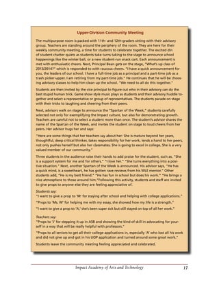 17Impact Academy of Arts and Technology
Upper-Division Community Meeting
The multipurpose room is packed with 11th- and 12th-graders sitting with their advisory
group. Teachers are standing around the periphery of the room. They are here for their
weekly community meeting, a time for students to celebrate together. The excited din
of student chatter quiets as students take turns taking to the stage to announce school
happenings like the winter ball, or a new student-run snack cart. Each announcement is
met with enthusiastic cheers. Next, Principal Bean gets on the stage, “What’s up class of
2013/2014?” which is responded to with raucous cheers. “I have a quick announcement for
you, the leaders of our school. I have a full-time job as a principal and a part-time job as a
trash picker-upper. I am retiring from my part-time job.” He continues that he will be choos-
ing advisory classes to help him clean up the school. “We need to all do this together.”
Students are then invited by the vice principal to figure out who in their advisory can do the
best stupid human trick. Game show style music plays as students and their advisory huddle to-
gether and select a representative or group of representatives. The students parade on stage
with their tricks to laughing and cheering from their peers.
Next, advisors walk on stage to announce the “Spartan of the Week,” students carefully
selected not only for exemplifying the Impact culture, but also for demonstrating growth.
Teachers are careful not to select a student more than once. The student’s advisor shares the
name of the Spartan of the Week, and invites the student on stage to loud cheers from her
peers. Her advisor hugs her and says:
“Here are some things that her teachers say about her: She is mature beyond her years,
thoughtful, deep critical thinker, takes responsibility for her work, lends a hand to her peers,
not only pushes herself but also her classmates. She is going to excel in college. She is a very
valued member of our community.”
Three students in the audience raise their hands to add praise for the student, such as, “She
is a support system for me and for others.” “I love her.” “She turns everything into a posi-
tive situation.” Next, another Spartan of the Week is announced. His advisor says, “He has
a quick mind, is a sweetheart, he has gotten rave reviews from his WLE mentor.” Other
students add, “He is my best friend.” “He has fun in school but does his work.” “He brings a
nice atmosphere to those around him.”Following this activity, students and staff are invited
to give props to anyone else they are feeling appreciative of.
Students say:
“I want to give a prop to ‘M’ for staying after school and helping with college applications.”
“Props to ‘Ms. W’ for helping me with my essay, she showed how my life is a strength.”
“I want to give a prop to ‘A,’ she’s been super sick but still stayed on top of all her work.”
Teachers say:
“Props to ‘J’ for stepping it up in ASB and showing the kind of skill in advocating for your-
self in a way that will be really helpful with professors.”
“Props to all seniors to get all their college applications in, especially ‘A’ who lost all his work
and did not give up and got in his UOP application and turned around some great work.”
Students leave the community meeting feeling appreciated and celebrated.
 