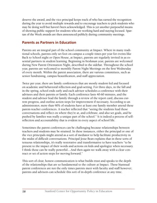 18 Stanford Center for Opportunity Policy in Education
deserve the award, and the vice principal keeps track of who has earned the recognition
during the year to avoid multiple rewards and to encourage teachers to pick students who
may be doing well but haven’t been acknowledged. This is yet another purposeful means
of showing public support for students who are working hard and staying focused. Spar-
tan of the Week awards are then announced publicly during community meetings.
Parents as Partners in Education
Parents are an integral part of the school community at Impact. Where in many tradi-
tional schools, parents only set foot on campus a couple times per year for events like
Back to School night or Open House, at Impact, parents are regularly invited in as es-
sential partners in student learning. Beginning in freshman year, parents are welcomed
during New Parent Orientation Night, described in the sidebar. Throughout the school
year, parents are welcomed to monthly Parent Night Meetings on the first Wednesday
of every month. Within the parent association, there are various committees, such as
senior fundraising, campus beautification, and staff appreciation.
Twice per year, there are family conferences that are mostly student-led and focused
on academic and behavioral reflection and goal-setting. For three days, in the fall and
in the spring, school ends early and each advisor schedules a conference with their
advisees and their parents or family. Each conference lasts 40-60 minutes, and the
student and advisor lead the family through a review of the report card, discuss cur-
rent progress, and outline action steps for improvement if necessary. According to an
administrator, more than 90% of students have at least one family member attend these
parent-teacher conferences. A teacher reflected that “seeing the students lead those
conversations and reflect on where they’re at, and celebrate, and also set goals, and be
pushed by families was really a unique part of the school.” It is indeed a process of self-
reflection and accountability that is evident in every aspect of school life.
Sometimes the parent conferences can be challenging because relationships between
teachers and students may be strained. In these instances, either the principal or one of
the vice principals might attend as a sort of mediator to help facilitate productivity in
the midst of difficult conversations. Principal Jesse Bean explains that in these sorts of
tenuous relationships, it’s really restorative and transformative to have teachers “to be
present to the impact of their words and actions on kids and apologize when necessary.
I think those can be really powerful....And then again we walk away with a clear con-
tract or set of action steps for moving forward.”
This sort of clear, honest communication is what builds trust and speaks to the depth
of the relationships that are so fundamental to the culture at Impact. These biannual
parent conferences are not the only times parents meet with faculty and staff however;
parents and advisors can schedule this sort of in-depth conference at any time.
 
