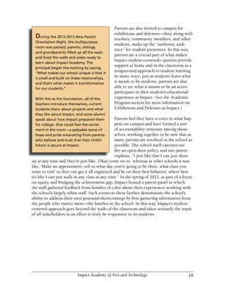 19Impact Academy of Arts and Technology
Parents are also invited to campus for
exhibitions and defenses—they, along with
teachers, community members, and other
students, make up the “authentic audi-
ence” for student presenters. In this way,
parents are a crucial part of what makes
Impact student-centered—parents provide
support at home and in the classroom as a
wraparound approach to student learning.
In many ways, just as students learn what
it means to be students, parents are also
able to see what it means to be an active
participant in their student’s educational
experience at Impact. (See the Academic
Program section for more information on
Exhibitions and Defenses at Impact.)
Parents feel they have a voice in what hap-
pens on campus and have formed a sort
of accountability structure among them-
selves, working together to be sure that as
many parents are involved in the school as
possible. The school itself operates un-
der an open-door policy, and one parent
explains, “I just like that I can just show
up at any time and they’re just like, ‘Okay come on in,’ whereas at other schools it was
like, ‘Make an appointment, tell us what day you’re going to be there, what class you
want to visit’ so they can get it all organized and be on their best behavior, where here
it’s like I can just walk in any class at any time.” In the spring of 2012, as part of a focus
on equity and bridging the achievement gap, Impact hosted a parent panel in which
the staff gathered feedback from families of color about their experiences working with
the school’s largely white staff. Such events as these further demonstrate the school’s
ability to address their own potential shortcomings by first garnering information from
the people who matter most—the families at the school. In this way, Impact’s student-
centered approach goes beyond the walls of the classroom and takes seriously the input
of all stakeholders in an effort to truly be responsive to its students.
During the 2012-2013 New Parent
Orientation Night, the multipurpose
room was packed; parents, siblings,
and grandparents filled up all the seats
and lined the walls and aisles ready to
learn about Impact Academy. The
principal began the evening by saying,
“What makes our school unique is that it
is small and built on these relationships,
and that’s what makes it transformative
for our students.”
With this as the foundation, all of the
teachers introduce themselves, current
students share about projects and what
they like about Impact, and some alumni
speak about how Impact prepared them
for college. One could feel the excite-
ment in the room—a palpable sense of
hope and pride emanating from parents
who believe and trust that their child’s
future is secure at Impact.
 