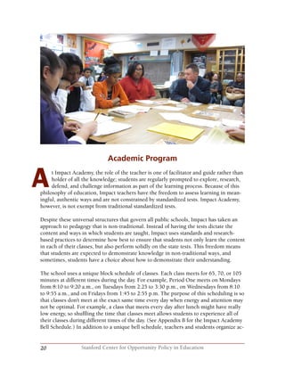 20 Stanford Center for Opportunity Policy in Education
Academic Program
t Impact Academy, the role of the teacher is one of facilitator and guide rather than
holder of all the knowledge; students are regularly prompted to explore, research,
defend, and challenge information as part of the learning process. Because of this
philosophy of education, Impact teachers have the freedom to assess learning in mean-
ingful, authentic ways and are not constrained by standardized tests. Impact Academy,
however, is not exempt from traditional standardized tests.
Despite these universal structures that govern all public schools, Impact has taken an
approach to pedagogy that is non-traditional. Instead of having the tests dictate the
content and ways in which students are taught, Impact uses standards and research-
based practices to determine how best to ensure that students not only learn the content
in each of their classes, but also perform solidly on the state tests. This freedom means
that students are expected to demonstrate knowledge in non-traditional ways, and
sometimes, students have a choice about how to demonstrate their understanding.
The school uses a unique block schedule of classes. Each class meets for 65, 70, or 105
minutes at different times during the day. For example, Period One meets on Mondays
from 8:10 to 9:20 a.m., on Tuesdays from 2:25 to 3:30 p.m., on Wednesdays from 8:10
to 9:55 a.m., and on Fridays from 1:45 to 2:55 p.m. The purpose of this scheduling is so
that classes don’t meet at the exact same time every day when energy and attention may
not be optimal. For example, a class that meets every day after lunch might have really
low energy, so shuffling the time that classes meet allows students to experience all of
their classes during different times of the day. (See Appendix B for the Impact Academy
Bell Schedule.) In addition to a unique bell schedule, teachers and students organize ac-
A
 