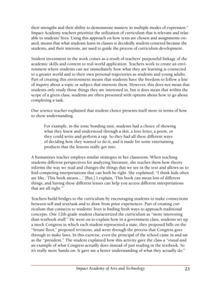 23Impact Academy of Arts and Technology
their strengths and their ability to demonstrate mastery in multiple modes of expression.”
Impact Academy teachers prioritize the utilization of curriculum that is relevant and relat-
able to students’ lives. Using this approach on how texts are chosen and assignments cre-
ated, means that what students learn in classes is decidedly student-centered because the
students, and their interests, are used to guide the process of curriculum development.
Student investment in the work comes as a result of teachers’ purposeful linkage of the
academic skills and content to real-world application. Teachers work to create an envi-
ronment where students can see immediately how what they are learning is connected
to a greater world and to their own personal trajectories as students and young adults.
Part of creating this environment means that students have the freedom to follow a line
of inquiry about a topic or subject that interests them. However, this does not mean that
students only study those things they are interested in, but it does mean that within the
scope of a given class, students are often presented with options about how to go about
completing a task.
One science teacher explained that student choice presents itself more in terms of how
to show understanding.
For example, in the ionic bonding unit, students had a choice of showing
what they knew and understood through a skit, a love letter, a poem, or
they could write and perform a rap. So they had all these different ways
of deciding how they wanted to do it, and it made for some entertaining
products that the lessons really got into.
A humanities teacher employs similar strategies in her classroom. When teaching
students different perspectives for analyzing literature, she teaches them how theory
informs the way we read and changes the things that we see in the text and allows us to
find competing interpretations that can both be right. She explained: “I think kids often
are like, ‘This book means....’ [But,] I explain, ‘This book can mean lots of different
things, and having these different lenses can help you access different interpretations
that are all right.’”
Teachers build bridges to the curriculum by encouraging students to make connections
between self and text/task and to draw from prior experiences. Part of creating cur-
riculum that connects to students’ lives is finding fresh ways to approach traditional
concepts. One 12th-grade student characterized the curriculum as “more interesting
than textbook stuff.” He went on to explain how in a government class, students set up
a mock Congress in which each student represented a state, they proposed bills on the
“Senate floor,” proposed revisions, and went through the process that Congress goes
through to make laws. In this exercise, even the principal of the school came in and sat
as the “president.” The student explained how this activity gave the class a “visual and
an example of what Congress actually does instead of just reading in the textbook. So
it’s really more hands-on. It gave me a better understanding of what they actually do.”
 