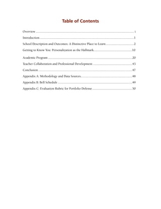 Table of Contents
Overview......................................................................................................................... i
Introduction....................................................................................................................1
School Description and Outcomes: A Distinctive Place to Learn...................................2
Getting to Know You: Personalization as the Hallmark...............................................10
Academic Program........................................................................................................20
Teacher Collaboration and Professional Development.................................................43
Conclusion....................................................................................................................47
Appendix A: Methodology and Data Sources................................................................48
Appendix B: Bell Schedule............................................................................................49
Appendix C: Evaluation Rubric for Portfolio Defense..................................................50
 