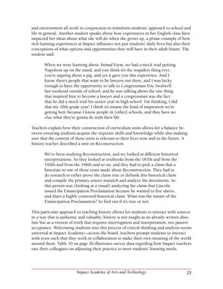 25Impact Academy of Arts and Technology
and environment all work in conjunction to transform students’ approach to school and
life in general. Another student speaks about how experiences in her English class have
impacted her ideas about what she will do when she grows up, a prime example of how
rich learning experiences at Impact influence not just students’ daily lives but also their
conceptions of what options and opportunities they will have in their adult future. The
student said:
When we were learning about Animal Farm, we had a mock trial putting
Napoleon up on the stand, and you think it’s the stupidest thing ever,
you’re arguing about a pig, and yet it gave you this experience. And I
know there’s people that want to be lawyers out there, and I was lucky
enough to have the opportunity to talk to Congressman Eric Swalwell
last weekend outside of school, and he was talking about the one thing
that inspired him to become a lawyer and a congressman was the fact
that he did a mock trial his senior year in high school. I’m thinking, I did
that my 10th-grade year! I think it’s insane the kind of inspiration we’re
getting here because I know people in [other] schools, and they have no
clue what they’re gonna do with their life.
Teachers explain how their construction of curriculum units allows for a balance be-
tween ensuring students acquire the requisite skills and knowledge while also making
sure that the content of those units is relevant to their lives now and in the future. A
history teacher described a unit on Reconstruction:
We’ve been studying Reconstruction, and we looked at different historical
interpretations. So they looked at textbooks from the 1870s and from the
1920s and from the 1960s and so on, and they had to pick a claim that a
historian in one of those years made about Reconstruction. They had to
do research to either prove the claim true or debunk this historical claim
and compile the primary source research and analyze the documents. So
this person was (looking at a visual) analyzing the claim that Lincoln
issued the Emancipation Proclamation because he wanted to free slaves,
and that’s a highly contested historical claim. What was the nature of the
Emancipation Proclamation? So find out if it’s true or not.
This particular approach to teaching history allows for students to interact with sources
in a way that is authentic and valuable; history is not taught as an already written abso-
lute but as a version of truth that requires interrogation and interpretation, not passive
acceptance. Welcoming students into this process of critical thinking and analysis seems
universal at Impact Academy—across the board, teachers prompt students to interact
with texts such that they work in collaboration to make their own meaning of the world
around them. Table 10 on page 26 illustrates survey data regarding how Impact teachers
rate their colleagues on adjusting their practice to meet students’ learning needs.
 