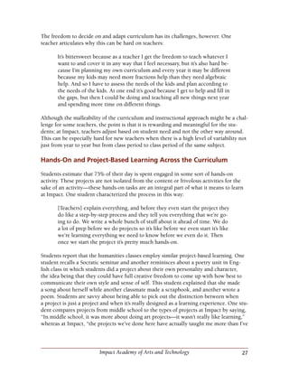 27Impact Academy of Arts and Technology
The freedom to decide on and adapt curriculum has its challenges, however. One
teacher articulates why this can be hard on teachers:
It’s bittersweet because as a teacher I get the freedom to teach whatever I
want to and cover it in any way that I feel necessary, but it’s also hard be-
cause I’m planning my own curriculum and every year it may be different
because my kids may need more fractions help than they need algebraic
help. And so I have to assess the needs of the kids and plan according to
the needs of the kids. At one end it’s good because I get to help and fill in
the gaps, but then I could be doing and teaching all new things next year
and spending more time on different things.
Although the malleability of the curriculum and instructional approach might be a chal-
lenge for some teachers, the point is that it is rewarding and meaningful for the stu-
dents; at Impact, teachers adjust based on student need and not the other way around.
This can be especially hard for new teachers when there is a high level of variability not
just from year to year but from class period to class period of the same subject.
Hands-On and Project-Based Learning Across the Curriculum
Students estimate that 75% of their day is spent engaged in some sort of hands-on
activity. These projects are not isolated from the content or frivolous activities for the
sake of an activity—these hands-on tasks are an integral part of what it means to learn
at Impact. One student characterized the process in this way:
[Teachers] explain everything, and before they even start the project they
do like a step-by-step process and they tell you everything that we’re go-
ing to do. We write a whole bunch of stuff about it ahead of time. We do
a lot of prep before we do projects so it’s like before we even start it’s like
we’re learning everything we need to know before we even do it. Then
once we start the project it’s pretty much hands-on.
Students report that the humanities classes employ similar project-based learning. One
student recalls a Socratic seminar and another reminisces about a poetry unit in Eng-
lish class in which students did a project about their own personality and character,
the idea being that they could have full creative freedom to come up with how best to
communicate their own style and sense of self. This student explained that she made
a song about herself while another classmate made a scrapbook, and another wrote a
poem. Students are savvy about being able to pick out the distinction between when
a project is just a project and when it’s really designed as a learning experience. One stu-
dent compares projects from middle school to the types of projects at Impact by saying,
“In middle school, it was more about doing art projects—it wasn’t really like learning,”
whereas at Impact, “the projects we’ve done here have actually taught me more than I’ve
 