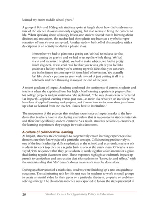 28 Stanford Center for Opportunity Policy in Education
learned my entire middle school years.”
A group of 9th- and 10th-grade students spoke at length about how the hands-on na-
ture of the science classes is not only engaging, but also seems to bring the content to
life. When speaking about a biology lesson, one student shared that in learning about
diseases and mutations, the teacher had the students use beans as a symbolic repre-
sentation of how viruses are spread. Another student built off of this anecdote with a
description of an activity he did in a physics class.
I remember we had to plan out a gravity car. We had to make a car that
was running on gravity, and we had to set up the whole thing. We had
to cut and measure [heights], we had to make wheels, we had to pretty
much engineer. It was cool. You feel like you’re at a job or you feel like
you’re at a facility where you’re coming up with ideas that you can even
use in the future to come up with some kind of invention. You actually
feel like there’s a purpose to your work instead of just putting it all in a
notebook and then throwing it away at the end of the year.
A recent graduate of Impact Academy confirmed the sentiments of current students and
teachers when she explained how her high school learning experiences prepared her
for college projects and presentations. She explained, “The way classes were structured
[at Impact]—applied learning versus just tests—is more like what we do in college. We
have lots of applied learning and projects, and I know how to do more than just throw
up what we learned from the teacher. I know how to internalize.”
The uniqueness of the projects that students experience at Impact speaks to the free-
doms that teachers have in developing curriculum that is responsive to student interests
and therefore specifically student-centered. As a result, students become co-creators of
the learning experiences they engage in within classrooms.
A culture of collaborative learning
At Impact, students are encouraged to cooperatively create learning experiences that
demonstrate their knowledge of a particular concept. Collaborating productively is
one of the four leadership skills emphasized at the school, and as a result, teachers ask
students to work together on a regular basis to access the curriculum. Of teachers sur-
veyed, 95% responded that they get students to work together a fair amount or a great
deal during regular classroom time. These responses highlight a trademark Impact ap-
proach to curriculum and instruction that asks students to “know, do, and reflect,” with
the understanding that “do” doesn’t always mean work must be done alone.
During an observation of a math class, students were finishing up a unit on quadratic
equations. The culminating task for this unit was for students to work in small groups
to create a tutorial video for their peers on a particular theorem, property, or problem-
solving strategy. The classroom audience was expected to follow the steps presented in
 