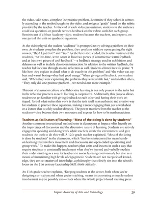 29Impact Academy of Arts and Technology
the video, take notes, complete the practice problem, determine if they solved it correct-
ly according to the method taught in the video, and assign a “grade” based on the rubric
provided by the teacher. At the end of each video presentation, students in the audience
could ask questions or provide written feedback on the rubric cards for each group.
Reminiscent of a Khan Academy video, students became the teachers, and experts, on
one part of the unit on quadratic equations.
As the video played, the student “audience” is prompted to try solving a problem on their
own. As students complete the problem, they proclaim with joy upon getting the right
answer, “Hey! I got that!” and “Yes!” As the first video ended, the teacher instructed the
students, “At this time, write down at least two pieces of constructive warm feedback
and at least two pieces of cool feedback”—a feedback strategy used in exhibitions and
defenses as well as in daily classroom interaction. In addition to the written feedback, the
teacher led the class through an oral reflection as well. Students chimed in with praise: “I
like how they explain in detail what to do exactly in this problem” and “the video was up-
beat and wasn’t boring—they had good energy.” When giving cool feedback, one student
said, “When they were explaining the problems they went a little fast,” and another offers,
“They only did one practice problem—we needed one more example.”
This sort of classroom culture of collaborative learning is not only present in the tasks but
in the reflective practices as well; learning is cooperative. Additionally, this process allows
students to get familiar with giving feedback to each other and having their work cri-
tiqued. Part of what makes this work is that the task itself is an authentic and creative way
for students to practice these equations, making it more engaging than just a worksheet
or a lecture that is solely teacher-directed. The power transfers from the teacher to the
students—they become their own resources and experts for how to be mathematicians.
Teachers as facilitators of learning: “Most of the doing is done by students”
Another common instructional method seen in classrooms at Impact relies heavily on
the importance of discussion and the discursive nature of learning. Students are actively
engaged in speaking and doing work while teachers create the environment and give
students the tools to do this well. A 12th-grade teacher explained, “Most of the doing
is done by students” in the classroom, which “has been interpreted to mean hands-
on learning that involves movement and discussion and open-ended questioning and
group work.” To make this happen, teachers plan units and lessons in such a way that
require students to continually implement what they’ve learned and verbally explain
their understanding as a way for teachers to assess learning continuously but also as a
means of maintaining high levels of engagement. Students are not receptors of knowl-
edge, they are co-creators of knowledge, a philosophy that closely ties into the school’s
focus on the 21st century Leadership Skill: think critically.
An 11th-grade teacher explains, “Keeping students at the center, both when you’re
designing curriculum and when you’re teaching, means incorporating as much student
involvement as you possibly can—that’s where the whole project-based learning piece
 