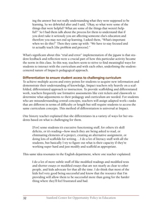 32 Stanford Center for Opportunity Policy in Education
ing the answer but not really understanding what they were supposed to be
learning. So we debriefed after and I said, “Okay, so what were some of the
things that were helpful? What are some of the things that weren’t help-
ful?” So I had them talk about the process for them to understand that if
you don’t take it seriously you are affecting someone else’s education and
therefore you may not end up learning. I asked them, “What’s important
when we do this?” Then they came up with: “We have to stay focused and
to actually teach [the problem and process].”
What’s significant about this “trial and error” implementation of the jigsaw is that stu-
dent feedback and reflection were a crucial part of how this particular activity became
the norm in this class. In this way, teachers seem to strive to find meaningful ways for
students to interact with the curriculum and with each other, underlining the student-
centered nature of Impact’s pedagogical approach.
Differentiation to ensure student access to challenging curriculum
To achieve multiple access and entry points for students to acquire new information and
demonstrate their understanding of knowledge, Impact teachers rely heavily on a scaf-
folded, differentiated approach to instruction. To provide scaffolding and differentiated
work, teachers frequently use formative assessments like exit tickets and classwork to
determine what adjustments to their pedagogy and curriculum are needed. For students
who are misunderstanding central concepts, teachers will assign adapted work—tasks
that are different in terms of difficulty or length but still require students to access the
same curriculum concepts. This method of differentiation is universal at Impact.
One history teacher explained that she differentiates in a variety of ways for her stu-
dents based on what is challenging for them.
[For] some students it’s executive functioning stuff, for others it’s skill
deficits, or it’s reading—how much they are being asked to read, or
eliminating elements of a project, creating an alternative assignment, or
doing lots of scaffolds for writing….I do a lot of literacy stuff with all the
students, but basically I try to figure out what is their capacity if they’re
working super hard and just modify and scaffold as appropriate.
This same idea resonates in the English department, where one teacher explained:
I do a lot of more subtle stuff of like modified readings and modified tests
and shorter essays or modified essays that are not nearly as clear to other
people, and kids advocate for that all the time. I do think that most of the
kids feel very good being successful and know that the resource that I’m
providing will allow them to be successful more than going for the harder
thing where they’ll feel frustrated and bad.
 