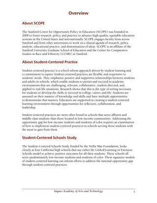 iImpact Academy of Arts and Technology
Overview
About SCOPE
The Stanford Center for Opportunity Policy in Education (SCOPE) was founded in
2008 to foster research, policy, and practice to advance high-quality, equitable education
systems in the United States and internationally. SCOPE engages faculty from across
Stanford and from other universities to work on a shared agenda of research, policy
analysis, educational practice, and dissemination of ideas. SCOPE is an affiliate of the
Stanford University Graduate School of Education and the Center for Comparative
Studies in Race and Ethnicity (CCSRE) at Stanford.
About Student-Centered Practice
Student-centered practice is a school reform approach driven by student learning and
a commitment to equity. Student-centered practices are flexible and responsive to
students’ needs. They emphasize positive and supportive relationships between students
and adults in schools, which enable students to persist and succeed in academic
environments that are challenging, relevant, collaborative, student-directed, and
applied to real-life situations. Research shows that this is the type of setting necessary
for students to develop the skills to succeed in college, career, and life. Students are
assessed on their mastery of knowledge and skills and have multiple opportunities
to demonstrate that mastery. Educators are supported in creating a student-centered
learning environment through opportunities for reflection, collaboration, and
leadership.
Student-centered practices are more often found in schools that serve affluent and
middle-class students than those located in low-income communities. Addressing the
opportunity gap for low-income students and students of color requires an examination
of how to implement student-centered practices in schools serving those students with
the most to gain from them.
Student-Centered Schools Study
The Student-Centered Schools Study, funded by the Nellie Mae Foundation, looks
closely at four California high schools that use either the Linked Learning or Envision
Schools model to achieve positive outcomes for all their students. These schools all
serve predominately low-income students and students of color. These signature models
of student-centered learning can inform efforts to address the national opportunity gap
through student-centered practices.
 