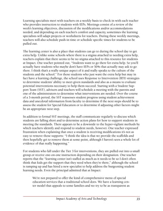 35Impact Academy of Arts and Technology
Learning specialists meet with teachers on a weekly basis to check in with each teacher
who provides instruction to students with IEPs. Meetings consist of a review of the
week’s learning objectives, discussion of the modifications and/or accommodations
needed, and depending on each teacher’s comfort and capacity, sometimes the learning
specialists will adapt projects or worksheets for teachers. During these weekly meetings,
teachers will also schedule push-in time or schedule specific times for students to be
pulled out.
The learning center is also a place that students can go to during the school day to get
extra help. Unlike some schools where there is a stigma attached to needing extra help,
teachers explain that there seems to be no stigma attached to this resource for students
at Impact. One teacher pointed out, “Students want to go there for extra help. So you’ll
actually have students who maybe don’t have IEPs or 504s that actually may ask to go
there. I think that’s a really unique aspect of it and really speaks to the culture of the
students and the school.” For those students who just want the extra help but may in
fact have a learning challenge, the school uses Response to Intervention (RTI) strategies
to determine students’ ability to meet given standards and also as a means to evaluate
potential interventions necessary to help them succeed. Starting with a Student Sup-
port Team (SST), advisors and teachers will schedule a meeting with the parents and
one of the administrators to determine what interventions are needed. Over the course
of a 3-month period, the SST reassesses student progress using student achievement
data and anecdotal information from faculty to determine if the next steps should be to
assess the student for Special Education or to determine if adjusting other factors might
be an appropriate next step.
In addition to formal SST meetings, the staff communicate regularly to discuss which
students are falling short and to determine action plans for how to support students in
meeting the standards. There appears to be a downside to the hyper-vigilant methods by
which teachers identify and respond to student needs, however. One teacher expressed
frustration when explaining that once a student is receiving modifications it’s not as
easy to remove those supports: “I think the idea is that we provide the scaffolds and
then hopefully get to remove them at some point, although I haven’t seen a whole lot of
evidence of that really happening.”
For students who fall under the Tier 3 for interventions, they are pulled out into a small
group or receive one-on-one instruction depending on their designation. One teacher
reports that the “learning center isn’t staffed as much as it needs to be so I don’t often
think that kids get the support that they need when they’re there,” although the school
is ramping up and has hired a new specialist to help address the burgeoning student
learning needs. Even the principal admitted that at Impact:
We’re not prepared to offer the kind of comprehensive menu of special
education services that a traditional school does. We have a learning cen-
ter model that appeals to some families and we try to be as transparent as
 