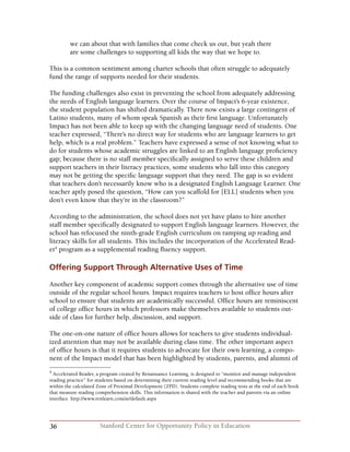 36 Stanford Center for Opportunity Policy in Education
we can about that with families that come check us out, but yeah there
are some challenges to supporting all kids the way that we hope to.
This is a common sentiment among charter schools that often struggle to adequately
fund the range of supports needed for their students.
The funding challenges also exist in preventing the school from adequately addressing
the needs of English language learners. Over the course of Impact’s 6-year existence,
the student population has shifted dramatically. There now exists a large contingent of
Latino students, many of whom speak Spanish as their first language. Unfortunately
Impact has not been able to keep up with the changing language need of students. One
teacher expressed, “There’s no direct way for students who are language learners to get
help, which is a real problem.” Teachers have expressed a sense of not knowing what to
do for students whose academic struggles are linked to an English language proficiency
gap; because there is no staff member specifically assigned to serve these children and
support teachers in their literacy practices, some students who fall into this category
may not be getting the specific language support that they need. The gap is so evident
that teachers don’t necessarily know who is a designated English Language Learner. One
teacher aptly posed the question, “How can you scaffold for [ELL] students when you
don’t even know that they’re in the classroom?”
According to the administration, the school does not yet have plans to hire another
staff member specifically designated to support English language learners. However, the
school has refocused the ninth-grade English curriculum on ramping up reading and
literacy skills for all students. This includes the incorporation of the Accelerated Read-
er4
program as a supplemental reading fluency support.
Offering Support Through Alternative Uses of Time
Another key component of academic support comes through the alternative use of time
outside of the regular school hours. Impact requires teachers to host office hours after
school to ensure that students are academically successful. Office hours are reminiscent
of college office hours in which professors make themselves available to students out-
side of class for further help, discussion, and support.
The one-on-one nature of office hours allows for teachers to give students individual-
ized attention that may not be available during class time. The other important aspect
of office hours is that it requires students to advocate for their own learning, a compo-
nent of the Impact model that has been highlighted by students, parents, and alumni of
4
Accelerated Reader, a program created by Renaissance Learning, is designed to “monitor and manage independent
reading practice” for students based on determining their current reading level and recommending books that are
within the calculated Zone of Proximal Development (ZPD). Students complete reading tests at the end of each book
that measure reading comprehension skills. This information is shared with the teacher and parents via an online
interface. http://www.renlearn.com/ar/default.aspx
 