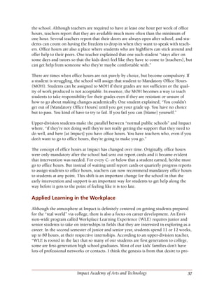 37Impact Academy of Arts and Technology
the school. Although teachers are required to have at least one hour per week of office
hours, teachers report that they are available much more often than the minimum of
one hour. Several teachers report that their doors are always open after school, and stu-
dents can count on having the freedom to drop in when they want to speak with teach-
ers. Office hours are also a place where students who are highfliers can stick around and
offer help to their peers. One teacher explained that one such student “stays after on
some days and tutors so that the kids don’t feel like they have to come to [teachers], but
can get help from someone who they’re maybe comfortable with.”
There are times when office hours are not purely by choice, but become compulsory. If
a student is struggling, the school will assign that student to Mandatory Office Hours
(MOH). Students can be assigned to MOH if their grades are not sufficient or the qual-
ity of work produced is not acceptable. In essence, the MOH becomes a way to teach
students to take responsibility for their grades even if they are resistant or unsure of
how to go about making changes academically. One student explained, “You couldn’t
get out of [Mandatory Office Hours] until you got your grade up. You have no choice
but to pass. You kind of have to try to fail. If you fail you can [blame] yourself.”
Upper-division students make the parallel between “normal public schools” and Impact
where, “if they’re not doing well they’re not really getting the support that they need to
do well, and here [at Impact] you have office hours. You have teachers who, even if you
don’t want to go to office hours, they’re going to make you go.”
The concept of office hours at Impact has changed over time. Originally, office hours
were only mandatory after the school had sent out report cards and it became evident
that intervention was needed. For every C- or below that a student earned, he/she must
go to office hours. But instead of waiting until report cards or quarterly progress reports
to assign students to office hours, teachers can now recommend mandatory office hours
to students at any point. This shift is an important change for the school in that the
early intervention and support is an important way for students to get help along the
way before it gets to the point of feeling like it is too late.
Applied Learning in the Workplace
Although the atmosphere at Impact is definitely centered on getting students prepared
for the “real world” via college, there is also a focus on career development. An Envi-
sion-wide program called Workplace Learning Experience (WLE) requires junior and
senior students to take on internships in fields that they are interested in exploring as a
career. In the second semester of junior and senior year, students spend 11 or 12 weeks,
up to 80 hours, at their respective internships. According to an upper-division teacher,
“WLE is rooted in the fact that so many of our students are first generation to college,
some are first-generation high school graduates. Most of our kids’ families don’t have
lots of professional networks or contacts. I think the genesis is from that desire to pro-
 