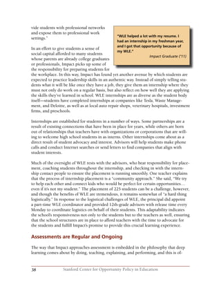 38 Stanford Center for Opportunity Policy in Education
vide students with professional networks
and expose them to professional work
settings.”
In an effort to give students a sense of
social capital afforded to many students
whose parents are already college graduates
or professionals, Impact picks up some of
the responsibility for preparing students for
the workplace. In this way, Impact has found yet another avenue by which students are
expected to practice leadership skills in an authentic way. Instead of simply telling stu-
dents what it will be like once they have a job, they give them an internship where they
must not only do work on a regular basis, but also reflect on how well they are applying
the skills they’ve learned in school. WLE internships are as diverse as the student body
itself—students have completed internships at companies like Tesla, Waste Manage-
ment, and Deloitte, as well as at local auto repair shops, veterinary hospitals, investment
firms, and preschools.
Internships are established for students in a number of ways. Some partnerships are a
result of existing connections that have been in place for years, while others are born
out of relationships that teachers have with organizations or corporations that are will-
ing to welcome high school students in as interns. Other internships come about as a
direct result of student advocacy and interest. Advisors will help students make phone
calls and conduct Internet searches or send letters to find companies that align with
student interests.
Much of the oversight of WLE rests with the advisors, who bear responsibility for place-
ment, coaching students throughout the internship, and checking in with the intern-
ship contact people to ensure the placement is running smoothly. One teacher explains
that the process of internship placement is a “community approach.” She said, “We try
to help each other and connect kids who would be perfect for certain opportunities…
even if it’s not my student.” The placement of 225 students can be a challenge, however,
and though the benefits of WLE are tremendous, it remains somewhat of “a hard thing
logistically.” In response to the logistical challenges of WLE, the principal did appoint
a part-time WLE coordinator and provided 12th-grade advisors with release time every
Monday to coordinate logistics on behalf of their students. This adaptability indicates
the school’s responsiveness not only to the students but to the teachers as well, ensuring
that the school structures are in place to afford teachers with the time to advocate for
the students and fulfill Impact’s promise to provide this crucial learning experience.
Assessments are Regular and Ongoing
The way that Impact approaches assessment is embedded in the philosophy that deep
learning comes about by doing, teaching, explaining, and performing, and this is of-
“WLE helped a lot with my resume. I
had an internship in my freshman year,
and I got that opportunity because of
my WLE.”
Impact Graduate (‘11)
 