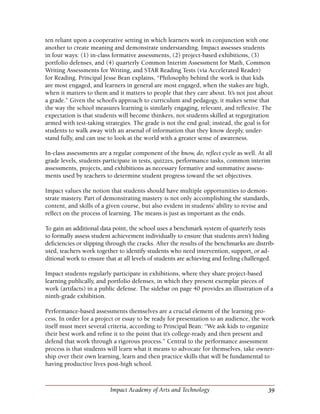 39Impact Academy of Arts and Technology
ten reliant upon a cooperative setting in which learners work in conjunction with one
another to create meaning and demonstrate understanding. Impact assesses students
in four ways: (1) in-class formative assessments, (2) project-based exhibitions, (3)
portfolio defenses, and (4) quarterly Common Interim Assessment for Math, Common
Writing Assessments for Writing, and STAR Reading Tests (via Accelerated Reader)
for Reading. Principal Jesse Bean explains, “Philosophy behind the work is that kids
are most engaged, and learners in general are most engaged, when the stakes are high,
when it matters to them and it matters to people that they care about. It’s not just about
a grade.” Given the school’s approach to curriculum and pedagogy, it makes sense that
the way the school measures learning is similarly engaging, relevant, and reflexive. The
expectation is that students will become thinkers, not students skilled at regurgitation
armed with test-taking strategies. The grade is not the end goal; instead, the goal is for
students to walk away with an arsenal of information that they know deeply, under-
stand fully, and can use to look at the world with a greater sense of awareness.
In-class assessments are a regular component of the know, do, reflect cycle as well. At all
grade levels, students participate in tests, quizzes, performance tasks, common interim
assessments, projects, and exhibitions as necessary formative and summative assess-
ments used by teachers to determine student progress toward the set objectives.
Impact values the notion that students should have multiple opportunities to demon-
strate mastery. Part of demonstrating mastery is not only accomplishing the standards,
content, and skills of a given course, but also evident in students’ ability to revise and
reflect on the process of learning. The means is just as important as the ends.
To gain an additional data point, the school uses a benchmark system of quarterly tests
to formally assess student achievement individually to ensure that students aren’t hiding
deficiencies or slipping through the cracks. After the results of the benchmarks are distrib-
uted, teachers work together to identify students who need intervention, support, or ad-
ditional work to ensure that at all levels of students are achieving and feeling challenged.
Impact students regularly participate in exhibitions, where they share project-based
learning publically, and portfolio defenses, in which they present exemplar pieces of
work (artifacts) in a public defense. The sidebar on page 40 provides an illustration of a
ninth-grade exhibition.
Performance-based assessments themselves are a crucial element of the learning pro-
cess. In order for a project or essay to be ready for presentation to an audience, the work
itself must meet several criteria, according to Principal Bean: “We ask kids to organize
their best work and refine it to the point that it’s college-ready and then present and
defend that work through a rigorous process.” Central to the performance assessment
process is that students will learn what it means to advocate for themselves, take owner-
ship over their own learning, learn and then practice skills that will be fundamental to
having productive lives post-high school.
 