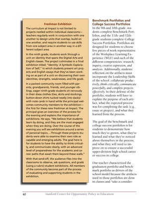 40 Stanford Center for Opportunity Policy in Education
Benchmark Portfolios and
College Success Portfolios
In the 9th and 10th grade, stu-
dents complete Benchmark Port-
folios, and the 11th- and 12th-
grade students complete College
Success Portfolios. Portfolios are
designed for students to choose
five pieces of work representative
of the Workplace Learning Ex-
perience (WLE) and each of the
different competencies: research,
inquiry, creative expression, and
analysis. Additionally, students’
reflection on the artifacts must
incorporate the Leadership Skills
of the school: collaborate produc-
tively, think critically, communicate
powerfully, and complete projects
effectively. In their defense of the
portfolio, students will have to
explain the purpose of each arti-
fact, what the expected process
was for completing the task (e.g.,
essay or project), and what they
learned from the process.
The goal of the benchmark and
college success portfolios is for
students to demonstrate how
much they’ve grown, what they’ve
learned and what they’ve noticed
about themselves in the process,
and what they will need to im-
prove on to ensure a successful
upper-division high school career
or success in college.
One teacher characterized the
graduation portfolio and bench-
mark portfolio as drivers of the
school model because the artifacts
used in those portfolios are done
in classes and “take a consider-
Freshman Exhibition
The curriculum at Impact is not limited to
projects nestled within individual classrooms—
teachers regularly work in conjunction with one
another to design units that overlap, build on
one another, and require students to use skills
from one subject area in another way in a dif-
ferent subject area.
In the ninth grade, students work through a
unit on identity that spans the Digital Arts and
English classes. The project culminates in a final
exhibition titled: “Identity: A Symbolic Explora-
tion of Self,” in which students present art proj-
ects and English essays that they’ve been work-
ing on as part of a unit on discovering their own
identities, strengths, weaknesses, and life goals.
In a packed community room filled with par-
ents, grandparents, friends, and younger sib-
lings, eager ninth-grade students sit nervously
in their dress clothes (ties, skirts and stockings,
button-down shirts tucked neatly into slacks)
with note cards in hand while the principal wel-
comes community members to the exhibition—
the first for these new freshman at Impact. The
principal gives an overview of the process for
the evening and explains the importance of
exhibitions. He says, “We believe that students
learn by doing, and they are the most engaged
when they are doing. Over the course of the
evening you will see exhibitions around a series
of personal topics….Through these projects stu-
dents were able to examine their own role as
capable and emerging adults. The goal here is
for students to have the ability to think critical-
ly, and communicate clearly, with an advanced
level of preparedness for the academic and ca-
reer paths that await them beyond these walls.”
With that send-off, the audience files into the
classrooms to observe, ask questions, and grade
(using a rubric) student exhibitions. All members
of the community become part of the process
of evaluating and supporting students in the
exhibition.
 