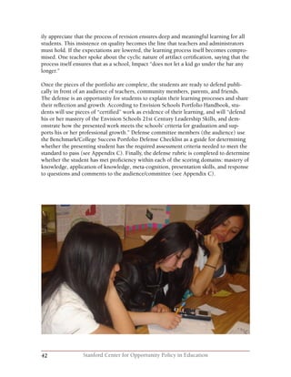42 Stanford Center for Opportunity Policy in Education
ily appreciate that the process of revision ensures deep and meaningful learning for all
students. This insistence on quality becomes the line that teachers and administrators
must hold. If the expectations are lowered, the learning process itself becomes compro-
mised. One teacher spoke about the cyclic nature of artifact certification, saying that the
process itself ensures that as a school, Impact “does not let a kid go under the bar any
longer.”
Once the pieces of the portfolio are complete, the students are ready to defend publi-
cally in front of an audience of teachers, community members, parents, and friends.
The defense is an opportunity for students to explain their learning processes and share
their reflection and growth. According to Envision Schools Portfolio Handbook, stu-
dents will use pieces of “certified” work as evidence of their learning, and will “defend
his or her mastery of the Envision Schools 21st Century Leadership Skills, and dem-
onstrate how the presented work meets the schools’ criteria for graduation and sup-
ports his or her professional growth.” Defense committee members (the audience) use
the Benchmark/College Success Portfolio Defense Checklist as a guide for determining
whether the presenting student has the required assessment criteria needed to meet the
standard to pass (see Appendix C). Finally, the defense rubric is completed to determine
whether the student has met proficiency within each of the scoring domains: mastery of
knowledge, application of knowledge, meta-cognition, presentation skills, and response
to questions and comments to the audience/committee (see Appendix C).
 