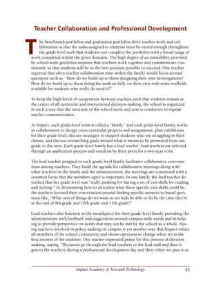 43Impact Academy of Arts and Technology
Teacher Collaboration and Professional Development
he benchmark portfolios and graduation portfolios drive teacher work and col-
laboration in that the tasks assigned to students must be varied enough throughout
the grade level such that students can complete the portfolios with a broad range of
work completed within the given domains. The high degree of accountability provided
by school-wide portfolios requires that teachers work together and communicate con-
sistently so that students will be in the best position possible to succeed. One teacher
reported that often teacher collaboration time within the family would focus around
questions such as, “How do we build up to them designing their own investigations?
How do we build up to them doing the analysis fully on their own with some scaffolds
available for students who really do need it?”
To keep the high levels of cooperation between teachers such that students remain at
the center of all curricular and instructional decision-making, the school is organized
in such a way that the structure of the school week and year is conducive to regular
teacher communication.
At Impact, each grade-level team is called a “family,” and each grade-level family works
in collaboration to design cross-curricular projects and assignments, plan exhibitions
for their grade level, discuss strategies to support students who are struggling in their
classes, and discuss overarching goals around what it means to be promoted from one
grade to the next. Each grade-level family has a lead teacher; lead teachers are selected
through an application process and voted on by their peers for a two-year term.
The lead teacher assigned to each grade-level family facilitates collaborative conversa-
tions among teachers. They build the agenda for collaborative meetings along with
other teachers in the family and the administration; the meetings are communal with a
common focus that the members agree is important. In one family, the lead teacher de-
scribed that her grade level was “really pushing for having a set of exit skills for reading
and writing.” In determining how to articulate what these specific exit skills could be,
the teachers focused their conversation around finding specific answers to broad ques-
tions like, “What sort of things do we want to see kids be able to do by the time they’re
at the end of 9th grade and 10th grade and 11th grade?”
Lead teachers also function as the mouthpiece for their grade-level family, providing the
administration with feedback and suggestions around campus-wide needs and in help-
ing to provide perspective on needs that may not be met by the school as a whole. Hav-
ing teachers involved in policy making on campus is yet another way that Impact values
all members of the school community and shows openness to change when it’s in the
best interest of the students. One teacher expressed praise for this process of decision
making, saying, “Decisions go through the lead teachers or the lead staff and then it
gets to the teachers during a professional development day and then either we pass it or
T
 