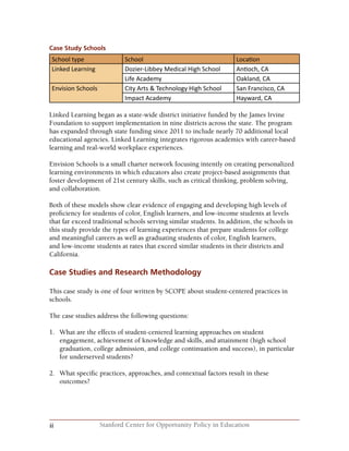 ii Stanford Center for Opportunity Policy in Education
Case Study Schools
School type School Location
Linked Learning Dozier-Libbey Medical High School Antioch, CA
Life Academy Oakland, CA
Envision Schools City Arts & Technology High School San Francisco, CA
Impact Academy Hayward, CA
Linked Learning began as a state-wide district initiative funded by the James Irvine
Foundation to support implementation in nine districts across the state. The program
has expanded through state funding since 2011 to include nearly 70 additional local
educational agencies. Linked Learning integrates rigorous academics with career-based
learning and real-world workplace experiences.
Envision Schools is a small charter network focusing intently on creating personalized
learning environments in which educators also create project-based assignments that
foster development of 21st century skills, such as critical thinking, problem solving,
and collaboration.
Both of these models show clear evidence of engaging and developing high levels of
proficiency for students of color, English learners, and low-income students at levels
that far exceed traditional schools serving similar students. In addition, the schools in
this study provide the types of learning experiences that prepare students for college
and meaningful careers as well as graduating students of color, English learners,
and low-income students at rates that exceed similar students in their districts and
California.
Case Studies and Research Methodology
This case study is one of four written by SCOPE about student-centered practices in
schools.
The case studies address the following questions:
1.	 What are the effects of student-centered learning approaches on student
engagement, achievement of knowledge and skills, and attainment (high school
graduation, college admission, and college continuation and success), in particular
for underserved students?
2.	 What specific practices, approaches, and contextual factors result in these
outcomes?
 