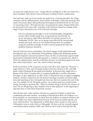 44 Stanford Center for Opportunity Policy in Education
not and every single person votes.” Using collective intelligence in this way makes for a
more synergistic and cohesive team of educators working toward a common goal.
The lead team, made up of one teacher per grade level, a learning specialist, the college
counselor, and the administration, meets weekly on Mondays. Lead team meetings often
entail a discussion about what professional development should look like for the week
(or upcoming weeks). The lead team also vets proposals for policy changes before they
are presented to the entire staff. A member of the lead team shared an example of the
range of topics discussed at one of the lead team meetings:
Our vice principal just brought to us his revised discipline management
system, which would change how to log detentions and referrals. So
in our meeting we talked about that before he’s going to present it on
Wednesday [in PD]. Also, we are going to get observed for instructional
rounds next week, and so we were brainstorming ideas for a problem
of practice and then yesterday we had a concrete proposal for what our
problem of practice should be.
After the lead team meets on Mondays, the school engages in full staff professional
development time every Wednesday. Principal Bean explains that Wednesday profes-
sional development is focused around two areas: the first on intentional capacity build-
ing around an identified school-wide gap goal, or common core growth area, which is
led by the administration, and the second piece focuses on team-based grade level work
time, where lead teachers “own” the content of those meetings.
In the second hour of PD, sometimes teachers start off in their respective “divisions”—
upper division is 11th- and 12th-grade teachers and lower division is 9th- and 10th-
grade—before breaking off into grade-level families. In divisions they might select a
Spartan of the Week (a student who is recognized publically in weekly community
meetings), or they might focus on office hours or brainstorm ways to support struggling
students. Another central focus for the division meetings is around curriculum align-
ment and reporting on how well goals have been met that were stated at the start of the
year. For example, for the 9th-grade teachers, one common goal was around routine
setting, focusing on questions like, “What are students doing in the first five minutes of
class? Are we all agreeing to have students write in their planners? At the beginning of
class they have to write down homework, etcetera.”
After division time, either teachers will meet as a grade-level family or spend time
co-planning with other teachers. According to Principal Jesse Bean, the tendency is to
focus primarily on conversations in which there are students in common and focus less
on the subject area. Bean explained that because of the focus on student-specific con-
cerns, there has been “less opportunity to think about what it means to write well as
a 9th-grader versus to write well as a 10th-grader. We have very few vertically aligned
conversations about academic skills, and I think we have tried to interrupt that this
 