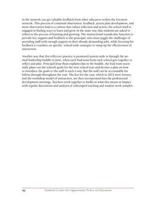 46 Stanford Center for Opportunity Policy in Education
in the network can get valuable feedback from other educators within the Envision
network. This process of continual observation, feedback, action plan development, and
more observation lead to a culture that values reflection and action; the school itself is
engaged in finding ways to learn and grow in the same way that students are asked to
reflect in the process of learning and growing. The instructional rounds also function to
provide key support and feedback to the principal, who must juggle the challenges of
providing staff with enough support in their already demanding jobs, while focusing his
feedback to teachers on specific, school-wide strategies to ramp up the effectiveness of
instruction.
Another way that this reflective practice is promoted system-wide is through the an-
nual leadership huddle in June, when each lead team from each school gets together to
reflect and plan. Principal Jesse Bean explains that in the huddle, the lead team essen-
tially plans out the school’s goals for the next school year and devises a plan on how
to introduce the goals to the staff in such a way that the staff can be accountable for
follow-through throughout the year. The foci for the year, which in 2012 were literacy
and the workshop model of instruction, are then incorporated into the professional
development meetings. Teachers work together to build on what this means at Impact
with regular discussions and analysis of videotaped teaching and student work samples.
 