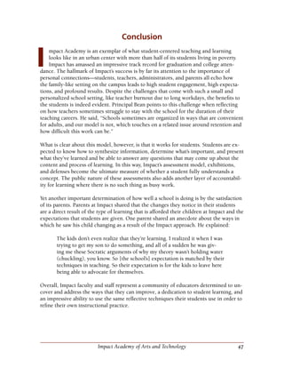 47Impact Academy of Arts and Technology
Conclusion
mpact Academy is an exemplar of what student-centered teaching and learning
looks like in an urban center with more than half of its students living in poverty.
Impact has amassed an impressive track record for graduation and college atten-
dance. The hallmark of Impact’s success is by far its attention to the importance of
personal connections—students, teachers, administrators, and parents all echo how
the family-like setting on the campus leads to high student engagement, high expecta-
tions, and profound results. Despite the challenges that come with such a small and
personalized school setting, like teacher burnout due to long workdays, the benefits to
the students is indeed evident. Principal Bean points to this challenge when reflecting
on how teachers sometimes struggle to stay with the school for the duration of their
teaching careers. He said, “Schools sometimes are organized in ways that are convenient
for adults, and our model is not, which touches on a related issue around retention and
how difficult this work can be.”
What is clear about this model, however, is that it works for students. Students are ex-
pected to know how to synthesize information, determine what’s important, and present
what they’ve learned and be able to answer any questions that may come up about the
content and process of learning. In this way, Impact’s assessment model, exhibitions,
and defenses become the ultimate measure of whether a student fully understands a
concept. The public nature of these assessments also adds another layer of accountabil-
ity for learning where there is no such thing as busy work.
Yet another important determination of how well a school is doing is by the satisfaction
of its parents. Parents at Impact shared that the changes they notice in their students
are a direct result of the type of learning that is afforded their children at Impact and the
expectations that students are given. One parent shared an anecdote about the ways in
which he saw his child changing as a result of the Impact approach. He explained:
The kids don’t even realize that they’re learning. I realized it when I was
trying to get my son to do something, and all of a sudden he was giv-
ing me these Socratic arguments of why my theory wasn’t holding water
(chuckling), you know. So [the school’s] expectation is matched by their
techniques in teaching. So their expectation is for the kids to leave here
being able to advocate for themselves.
Overall, Impact faculty and staff represent a community of educators determined to un-
cover and address the ways that they can improve, a dedication to student learning, and
an impressive ability to use the same reflective techniques their students use in order to
refine their own instructional practice.
I
 