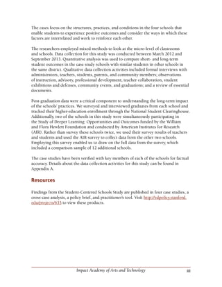 iiiImpact Academy of Arts and Technology
The cases focus on the structures, practices, and conditions in the four schools that
enable students to experience positive outcomes and consider the ways in which these
factors are interrelated and work to reinforce each other.
The researchers employed mixed methods to look at the micro-level of classrooms
and schools. Data collection for this study was conducted between March 2012 and
September 2013. Quantitative analysis was used to compare short- and long-term
student outcomes in the case study schools with similar students in other schools in
the same district. Qualitative data collection activities included formal interviews with
administrators, teachers, students, parents, and community members; observations
of instruction, advisory, professional development, teacher collaboration, student
exhibitions and defenses, community events, and graduations; and a review of essential
documents.
Post-graduation data were a critical component to understanding the long-term impact
of the schools’ practices. We surveyed and interviewed graduates from each school and
tracked their higher-education enrollment through the National Student Clearinghouse.
Additionally, two of the schools in this study were simultaneously participating in
the Study of Deeper Learning: Opportunities and Outcomes funded by the William
and Flora Hewlett Foundation and conducted by American Institutes for Research
(AIR). Rather than survey these schools twice, we used their survey results of teachers
and students and used the AIR survey to collect data from the other two schools.
Employing this survey enabled us to draw on the full data from the survey, which
included a comparison sample of 12 additional schools.
The case studies have been verified with key members of each of the schools for factual
accuracy. Details about the data collection activities for this study can be found in
Appendix A.
Resources
Findings from the Student-Centered Schools Study are published in four case studies, a
cross-case analysis, a policy brief, and practitioner’s tool. Visit http://edpolicy.stanford.
edu/projects/633 to view these products.
 