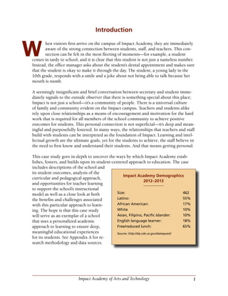 1Impact Academy of Arts and Technology
Introduction
hen visitors first arrive on the campus of Impact Academy, they are immediately
aware of the strong connection between students, staff, and teachers. This con-
nection can be felt in the most fleeting of moments—for example, a student
comes in tardy to school, and it is clear that this student is not just a nameless number.
Instead, the office manager asks about the student’s dental appointment and makes sure
that the student is okay to make it through the day. The student, a young lady in the
10th grade, responds with a smile and a joke about not being able to talk because her
mouth is numb.
A seemingly insignificant and brief conversation between secretary and student imme-
diately signals to the outside observer that there is something special about this place;
Impact is not just a school—it’s a community of people. There is a universal culture
of family and community evident on the Impact campus. Teachers and students alike
rely upon close relationships as a means of encouragement and motivation for the hard
work that is required for all members of the school community to achieve positive
outcomes for students. This personal connection is not superficial—it’s deep and mean-
ingful and purposefully fostered. In many ways, the relationships that teachers and staff
build with students can be interpreted as the foundation of Impact. Learning and intel-
lectual growth are the ultimate goals, yet for the students to achieve, the staff believe in
the need to first know and understand their students. And that means getting personal.
This case study goes in-depth to uncover the ways by which Impact Academy estab-
lishes, fosters, and builds upon its student-centered approach to education. The case
includes descriptions of the school and
its student outcomes, analysis of the
curricular and pedagogical approach,
and opportunities for teacher learning
to support the school’s instructional
model as well as a close look at both
the benefits and challenges associated
with this particular approach to learn-
ing. The hope is that this case study
will serve as an exemplar of a school
that uses a personalized academic
approach to learning to ensure deep,
meaningful educational experiences
for its students. See Appendix A for re-
search methodology and data sources.
W
Impact Academy Demographics
2012–2013
Size:	462
Latino:	55%
African American:	 17%
White	10%
Asian, Filipino, Pacific Islander:	 10%
English language learner:	 18%
Free/reduced lunch:	 65%
Source: http://dq.cde.ca.gov/dataquest/
 