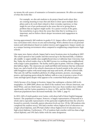 3Impact Academy of Arts and Technology
no means the sole source of summative or formative assessment. He offers an example
of what this looks like:
For example, we also ask students to do project-based work where they
are creating meaning in ways that ask them to draw upon multiple disci-
plines and to do work that’s related to their everyday experience or that
might be sort of pre-professional in the sense that we’re giving them a
problem that an engineer might tackle. It’s a junior version of the game,
but nonetheless it gives them the sense that what they’re working on is
important, and we believe there’s deeper investment and engagement in
that work.
Serving approximately 460 students in grades 9-12, Impact offers a full college prepara-
tory curriculum with a focus on arts and technology. With a distinct focus on personal-
ization and individuation based on student interest and engagement, Impact stands out
as a unique learning environment when compared to neighboring comprehensive high
schools.
Like many new charter schools, Impact had to move locations since its founding in 2007.
The school opened in San Leandro and then moved up to the Hayward hills, a tradition-
ally middle- to upper-middle-class neighborhood close to California State University, East
Bay. Today, the school resides close to the 880 Freeway in a working-class neighborhood
with a larger Latino population. The facility itself is past its prime, with low ceilings and
dim hallway lights. The classrooms are small and filled with furniture that has withstood
heavy use, and a fourth of the school’s classrooms are located outside in the yard in por-
table bungalows replete with metal ramps and steps and sterile, off-white-colored walls.
That said, the staff has installed a plethora of college pennants, pictures, encouraging
posters, and inspiring quotes along the hallway walls as a way to portray a sense of wel-
come and high spirits despite what appears to be a somewhat bleak physical space.
Likely because of its change in location, Impact has undergone a distinct shift in de-
mographics. In 2008-2009, about one third of the students were African American, one
third White, and one third Latino. Compared to last year, those numbers have shifted
significantly, and the Latino population is closer to 50%, and the White and African
American populations have decreased markedly. (See Table 1, page 4) 	
In 2012, 66% of ninth-graders were Latino, with about half of them English language
learners. The population at Impact, however, is largely representative of Hayward as a
whole and is especially representative of the particular neighborhood that the school is
located in currently. Generally, parent education levels are low: Of the 188 students who
completed the student survey, 34% had a mother whose highest level of education was
a high school diploma, and 29% had a father whose highest level of education was a
high school diploma. Furthermore, 17% of students had a mother with less than a high
school diploma, and 19% had a father with the same designation.
 