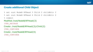 17©2015 Tail-f Systems all rights reservedFebruary 13, 2015
Create additional Child Object
% set root NodeB RFHead 3 Child 2 childAttr 2
% set root NodeB RFHead 4 Child 2 childAttr 2
% commit
Modified /root/NodeB/RFHead{3}
ITER_RECURSE
Create: /root/NodeB/RFHead{3}/Child{2}
ITER_CONTINUE
Create: /root/NodeB/RFHead{4}
ITER_CONTINUE
 