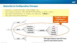 2©2015 Tail-f Systems all rights reservedFebruary 13, 2015
Triggers when
anything in
scope changes
Subscribe to Configuration Changes
subsock = socket(PF_INET, SOCK_STREAM, 0);
cdb_connect(subsock, CDB_SUBSCRIPTION_SOCKET, &confd, size);
cdb_subscribe(subsock, 3, dhcpd__ns, &spoint, "/dhcp");
cdb_subscribe_done(subsock);
/ dhcp/
aaa/
voip/
defaultLe…
maxLeas…
SubNets/ subNet/
mask
range
lowAddr
highAddr
logFacility
net
Managed Objects typically have
several subscription points
 