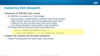 23©2015 Tail-f Systems all rights reservedFebruary 13, 2015
Hashed Key Path (hkeypath)
• Sequence of XMLTAG hash values
• An XMLTAG is encoded as a 31-bit integer
• Not as strings: variable length, inefficient with string compare
• Hash function ensures same string always gets same value
• Collisions are rare (we have never seen one to date)
• Use idValue attribute in data model in case of collision
• This allows efficient and easy switch-case statements
switch (CONFD_GET_XMLTAG(ctag)) {
case root_RFHead: { // an rfhead was created
• Header file contains all the hash-constants
• Header file generated from data model using confdc
 