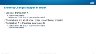 24©2015 Tail-f Systems all rights reservedFebruary 13, 2015
Ensuring Changes happen in Order
• Consider transaction A
• Add interface eth5
Add route 55.66.0.0/18 over interface eth5
• Transactions are all-at-once, there is no internal ordering
• Transaction A is therefore equivalent to
• Add route 55.66.0.0/24 over interface eth5
Add interface eth5
 