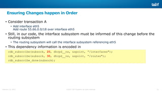 25©2015 Tail-f Systems all rights reservedFebruary 13, 2015
Ensuring Changes happen in Order
• Consider transaction A
• Add interface eth5
Add route 55.66.0.0/18 over interface eth5
• Still, in our code, the interface subsystem must be informed of this change before the
routing subsystem
• The routing subsystem will call the interface subsystem referencing eth5
• This dependency information is encoded in
cdb_subscribe(subsock, 20, dhcpd__ns, &spoint, ”/interfaces");
cdb_subscribe(subsock, 30, dhcpd__ns, &spoint, ”/routes");
cdb_subscribe_done(subsock);
 