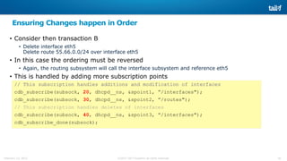 26©2015 Tail-f Systems all rights reservedFebruary 13, 2015
Ensuring Changes happen in Order
• Consider then transaction B
• Delete interface eth5
Delete route 55.66.0.0/24 over interface eth5
• In this case the ordering must be reversed
• Again, the routing subsystem will call the interface subsystem and reference eth5
• This is handled by adding more subscription points
// This subscription handles additions and modification of interfaces
cdb_subscribe(subsock, 20, dhcpd__ns, &spoint1, ”/interfaces");
cdb_subscribe(subsock, 30, dhcpd__ns, &spoint2, ”/routes");
// This subscription handles deletes of interfaces
cdb_subscribe(subsock, 40, dhcpd__ns, &spoint3, ”/interfaces");
cdb_subscribe_done(subsock);
 