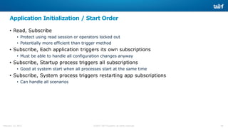 28©2015 Tail-f Systems all rights reservedFebruary 13, 2015
Application Initialization / Start Order
• Read, Subscribe
• Protect using read session or operators locked out
• Potentially more efficient than trigger method
• Subscribe, Each application triggers its own subscriptions
• Must be able to handle all configuration changes anyway
• Subscribe, Startup process triggers all subscriptions
• Good at system start when all processes start at the same time
• Subscribe, System process triggers restarting app subscriptions
• Can handle all scenarios
 