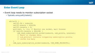 3©2015 Tail-f Systems all rights reservedFebruary 13, 2015
Enter Event Loop
• Event loop needs to monitor subscription socket
• Typically using poll()/select()
while(1) {
set[0].fd = subsock;
set[0].events = POLLIN;
set[0].revents = 0;
poll(set, 1, -1); // Monitor one socket, wait forever
if (set[0].revents & POLLIN) {
cdb_read_subscription_socket(subsock, sub_points, &reslen);
// React on changes here…
// sub_points[] contains triggering subscription points,
// reslen how many
}
cdb_sync_subscription_socket(subsock, CDB_DONE_PRIORITY);
}
 
